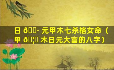 日 🌷 元甲木七杀格女命（甲 🦋 木日元大富的八字）